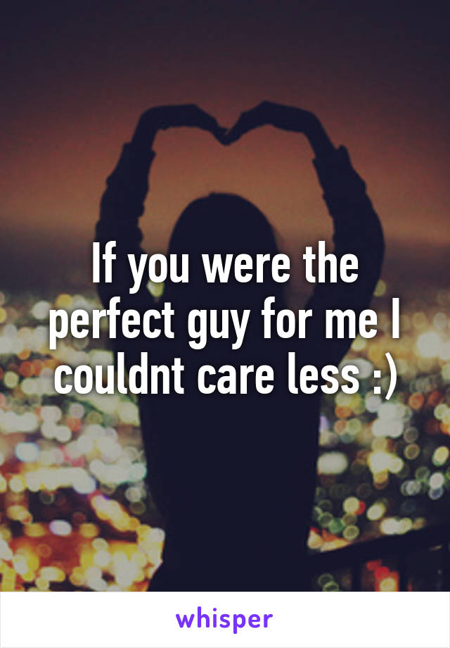 If you were the perfect guy for me I couldnt care less :)