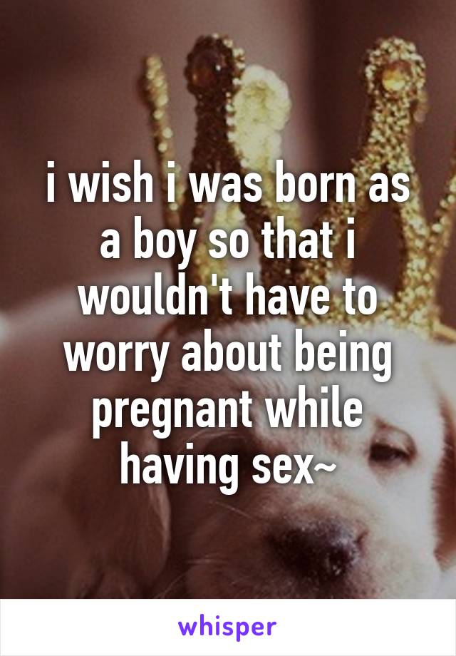i wish i was born as a boy so that i wouldn't have to worry about being pregnant while having sex~