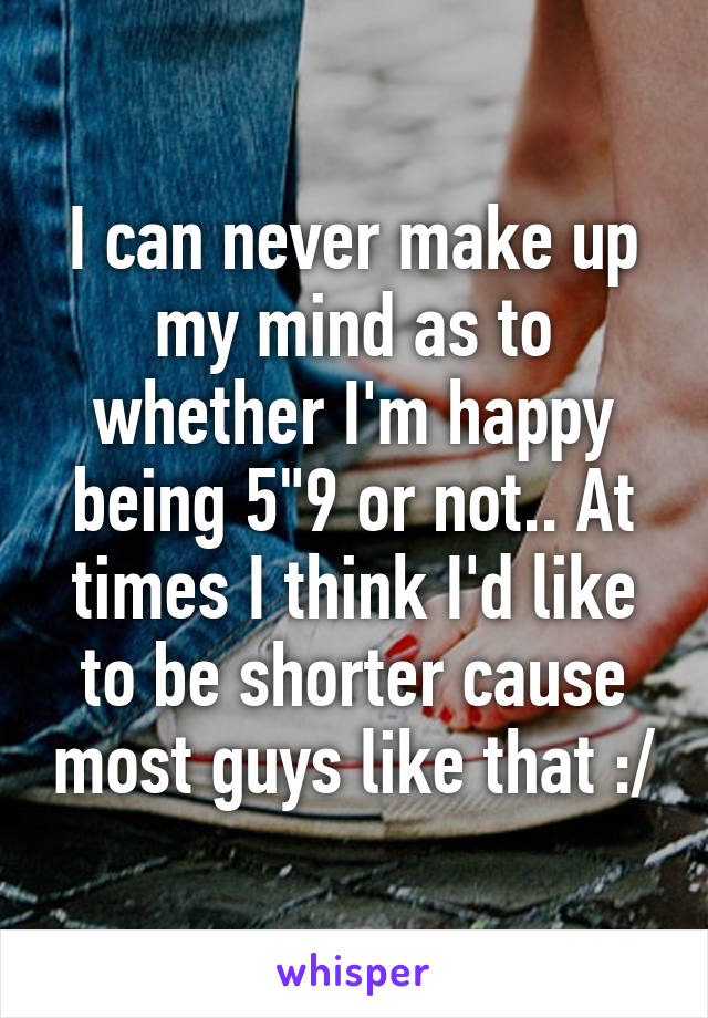 I can never make up my mind as to whether I'm happy being 5"9 or not.. At times I think I'd like to be shorter cause most guys like that :/