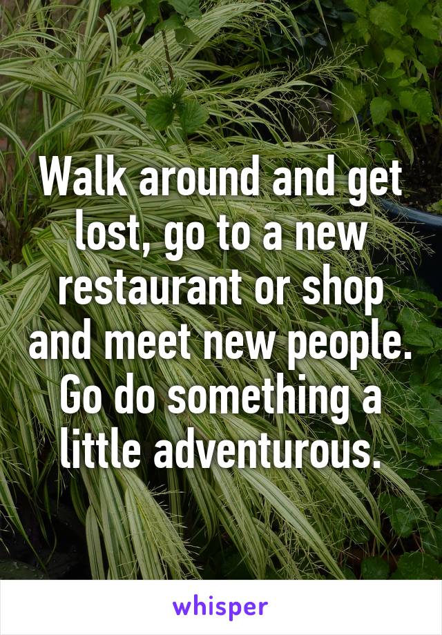 Walk around and get lost, go to a new restaurant or shop and meet new people. Go do something a little adventurous.