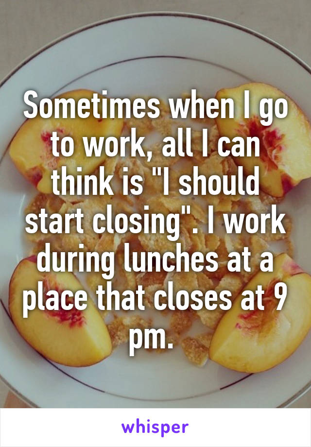 Sometimes when I go to work, all I can think is "I should start closing". I work during lunches at a place that closes at 9 pm. 