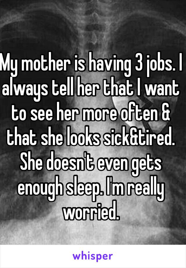 My mother is having 3 jobs. I always tell her that I want to see her more often & that she looks sick&tired. She doesn't even gets enough sleep. I'm really worried. 