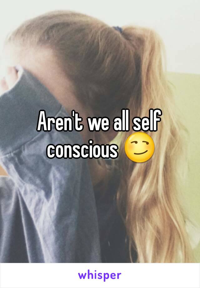 Aren't we all self conscious 😏