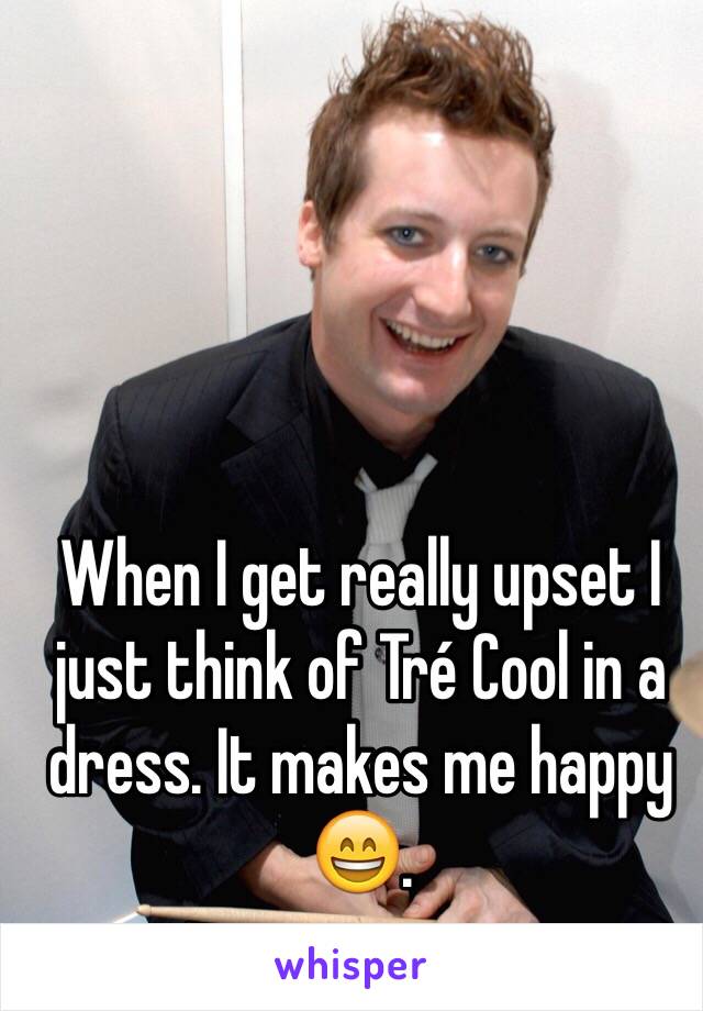 When I get really upset I just think of Tré Cool in a dress. It makes me happy 😄. 