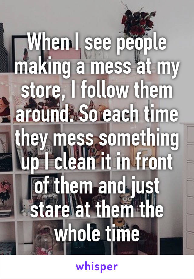 When I see people making a mess at my store, I follow them around. So each time they mess something up I clean it in front of them and just stare at them the whole time