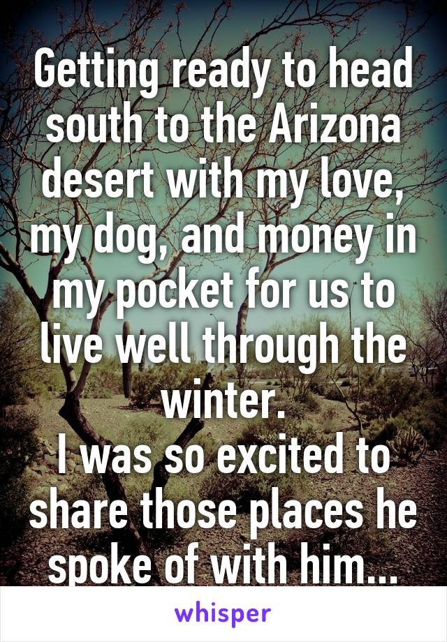 Getting ready to head south to the Arizona desert with my love, my dog, and money in my pocket for us to live well through the winter.
I was so excited to share those places he spoke of with him...
