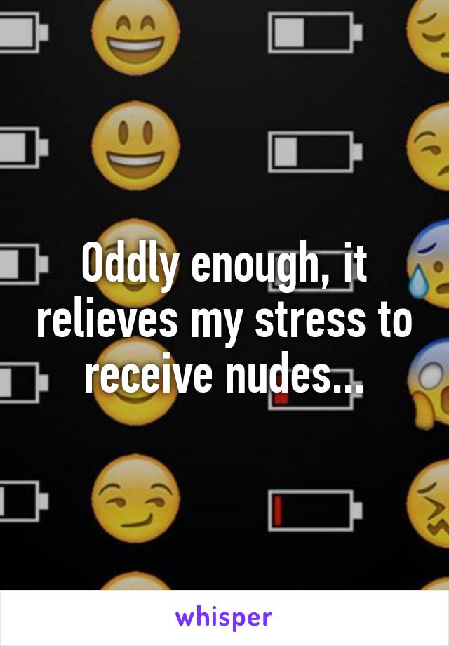 Oddly enough, it relieves my stress to receive nudes...