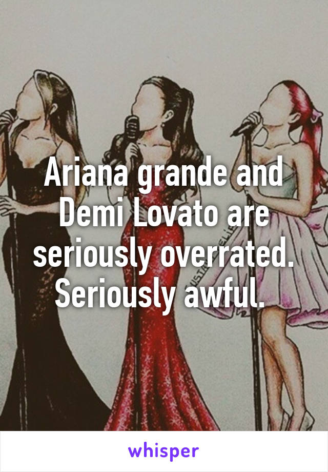 Ariana grande and Demi Lovato are seriously overrated. Seriously awful. 