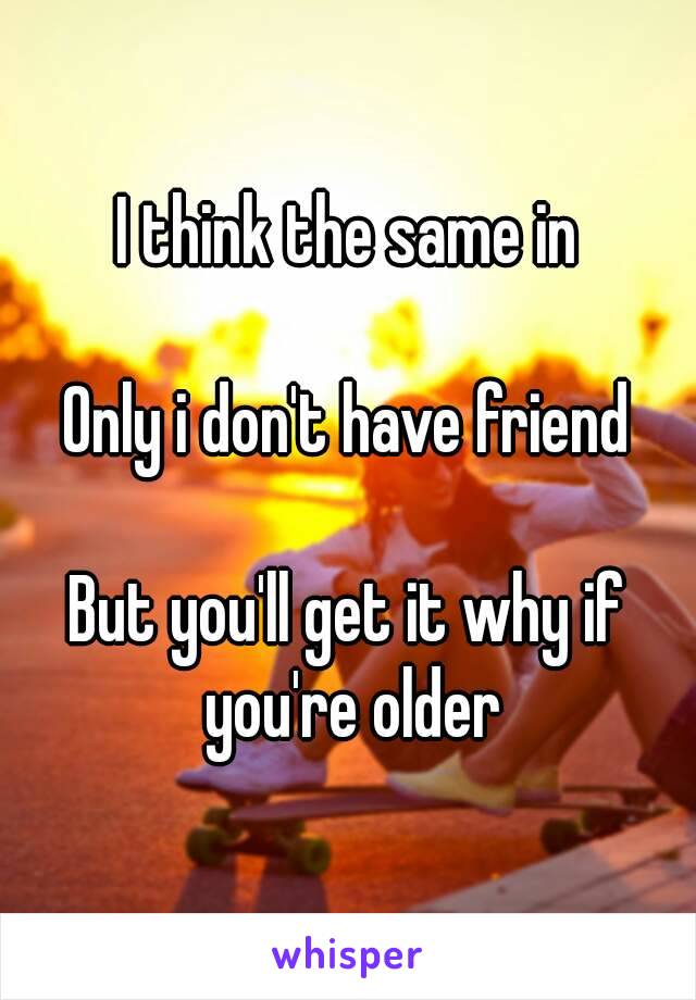 I think the same in

Only i don't have friend

But you'll get it why if you're older