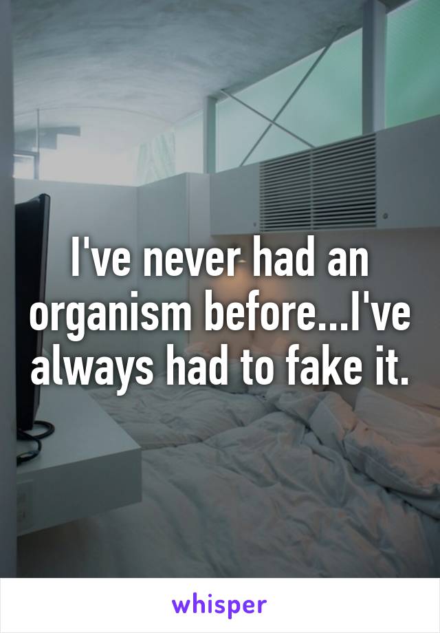 I've never had an organism before...I've always had to fake it.