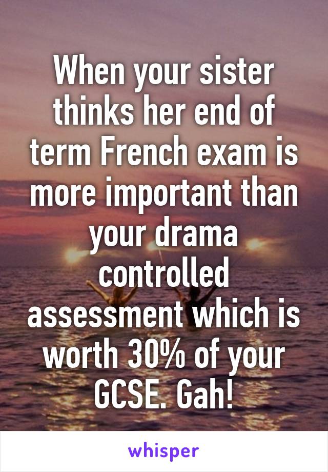 When your sister thinks her end of term French exam is more important than your drama controlled assessment which is worth 30% of your GCSE. Gah!