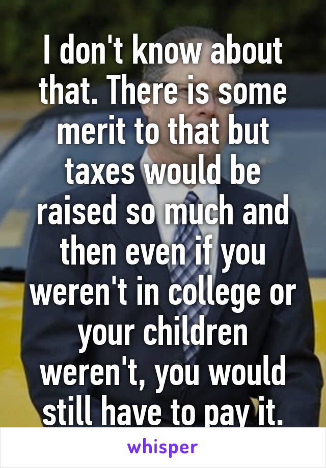 I don't know about that. There is some merit to that but taxes would be raised so much and then even if you weren't in college or your children weren't, you would still have to pay it.