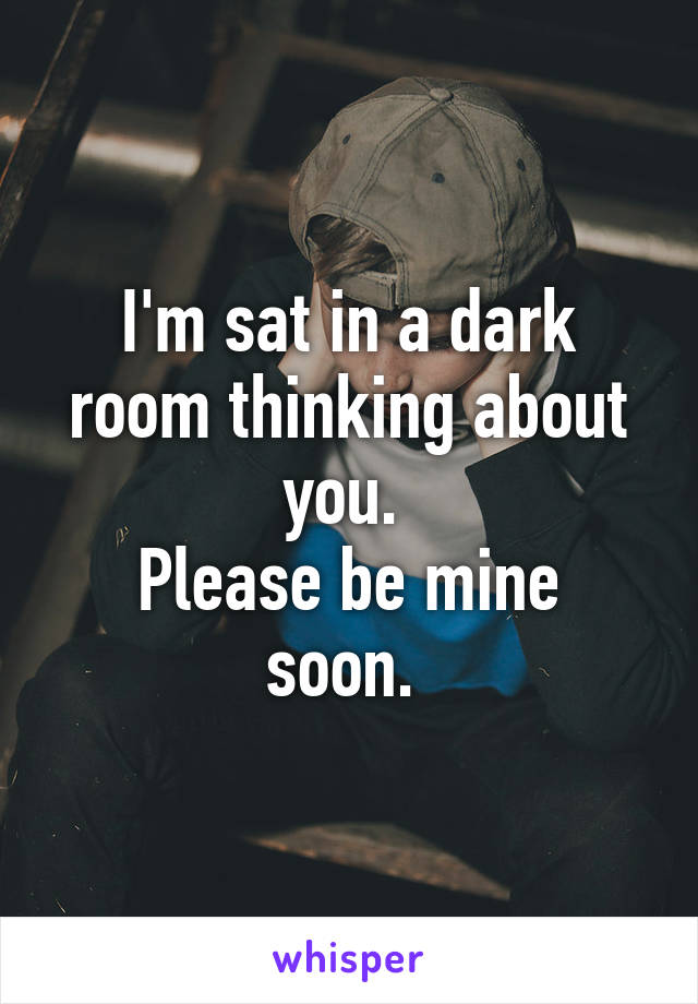 I'm sat in a dark room thinking about you. 
Please be mine soon. 