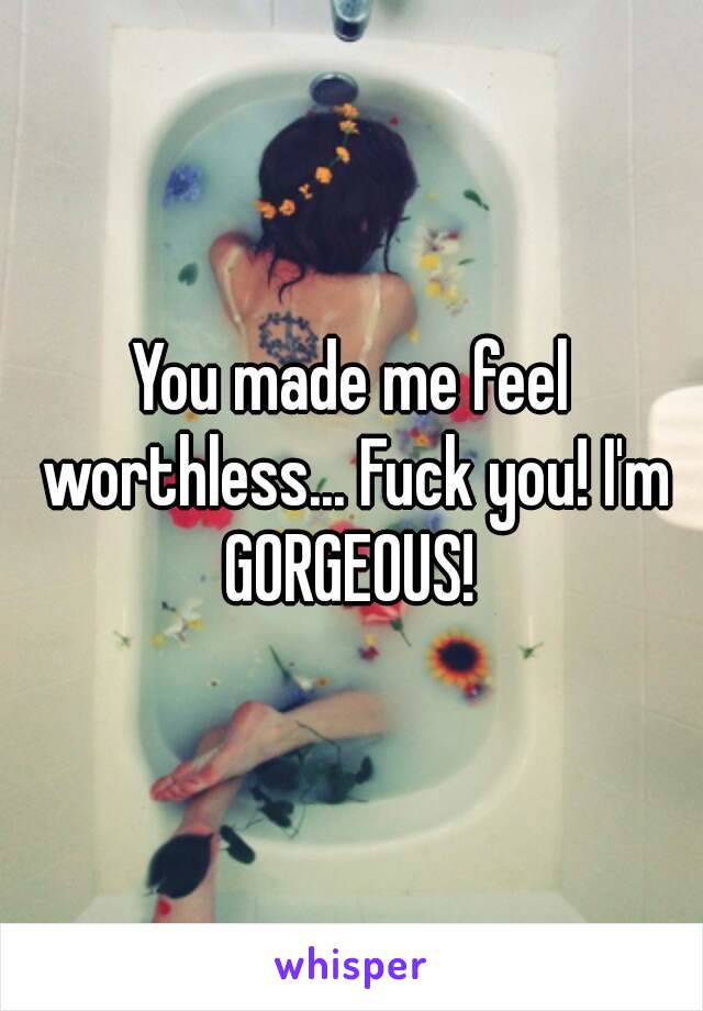 You made me feel worthless... Fuck you! I'm GORGEOUS! 