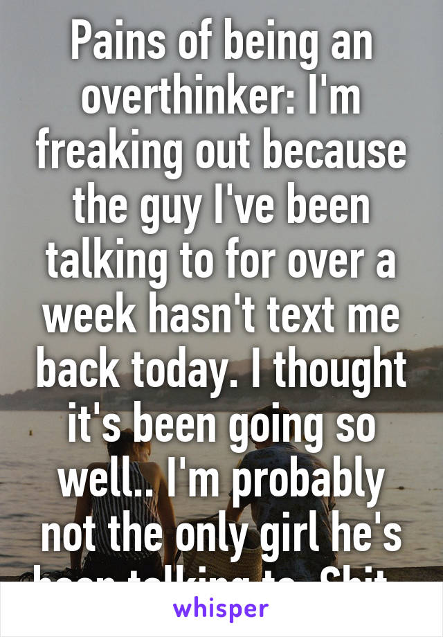 Pains of being an overthinker: I'm freaking out because the guy I've been talking to for over a week hasn't text me back today. I thought it's been going so well.. I'm probably not the only girl he's been talking to. Shit. 