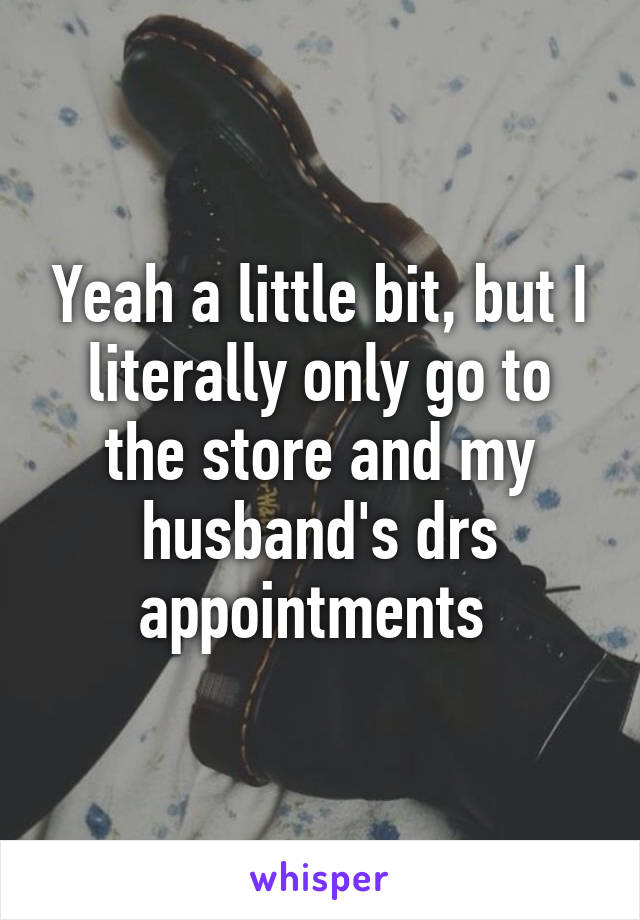 Yeah a little bit, but I literally only go to the store and my husband's drs appointments 