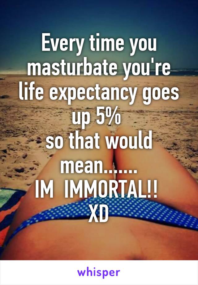 Every time you masturbate you're life expectancy goes up 5% 
so that would mean.......
IM  IMMORTAL!! 
XD
