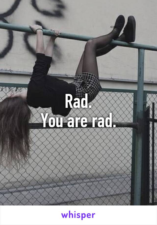 Rad.
You are rad.
