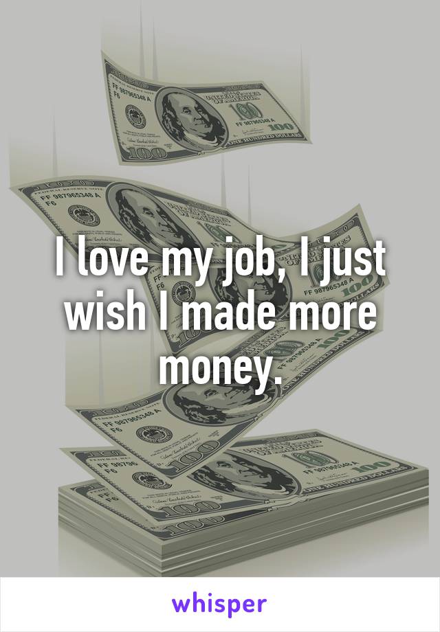 I love my job, I just wish I made more money.