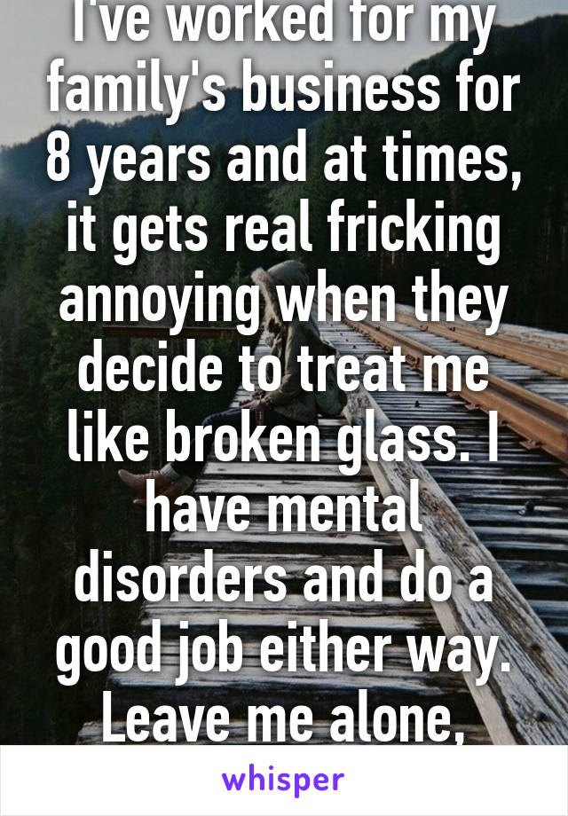 I've worked for my family's business for 8 years and at times, it gets real fricking annoying when they decide to treat me like broken glass. I have mental disorders and do a good job either way. Leave me alone, damn it! 