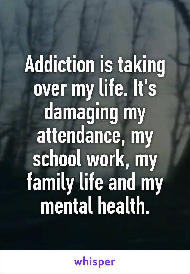 Addiction is taking over my life. It's damaging my attendance, my school work, my family life and my mental health.