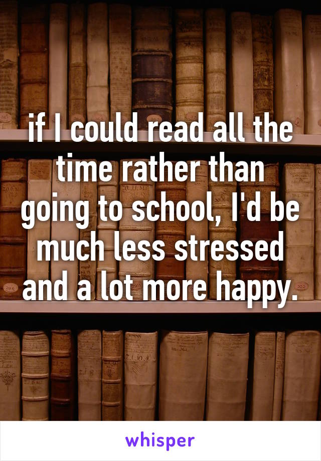 if I could read all the time rather than going to school, I'd be much less stressed and a lot more happy. 
