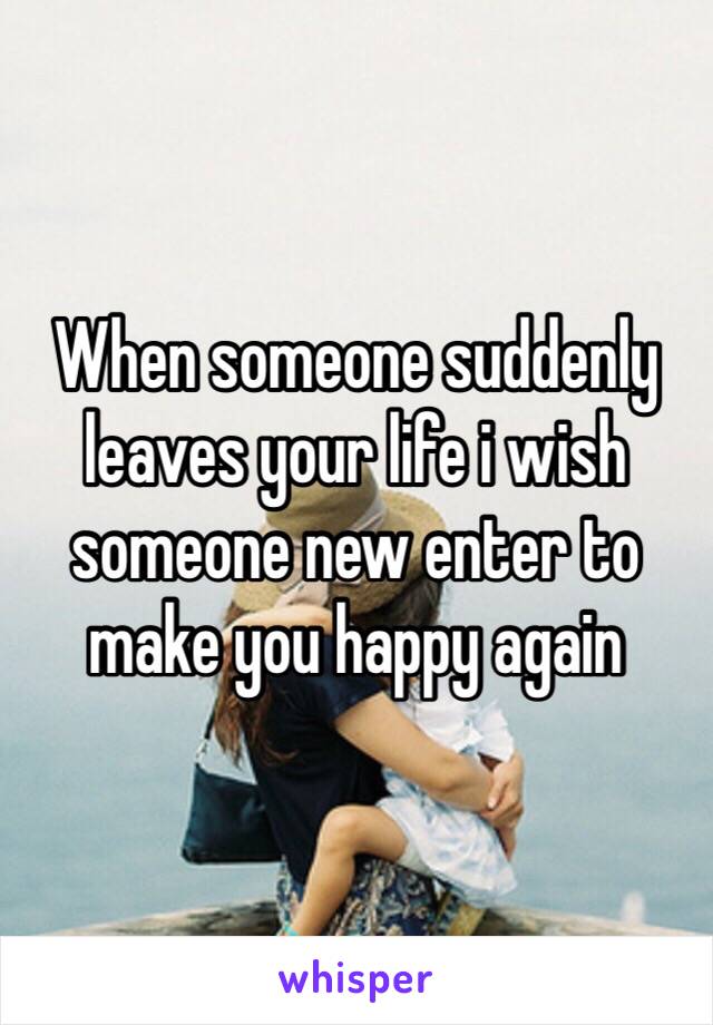 When someone suddenly leaves your life i wish someone new enter to make you happy again