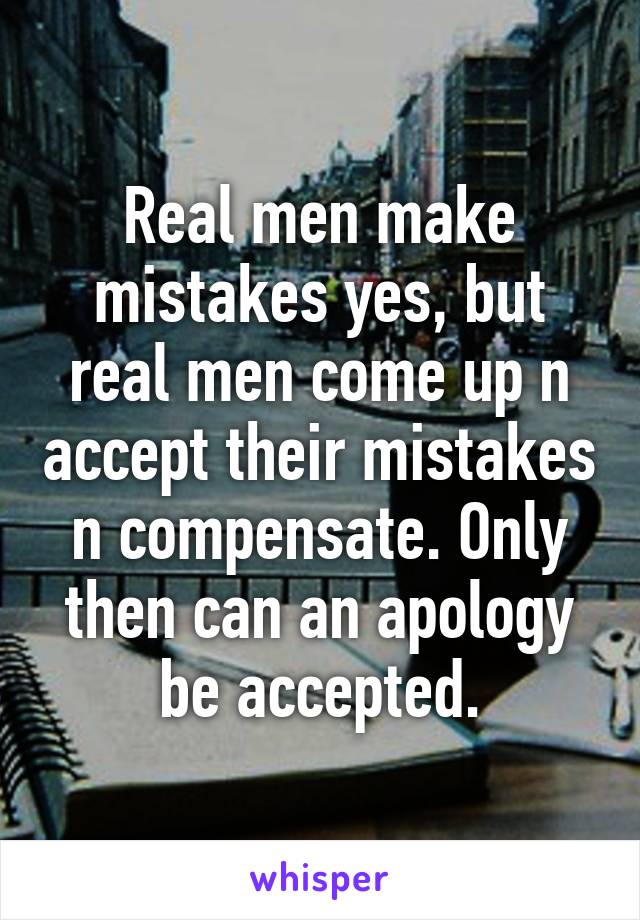 Real men make mistakes yes, but real men come up n accept their mistakes n compensate. Only then can an apology be accepted.