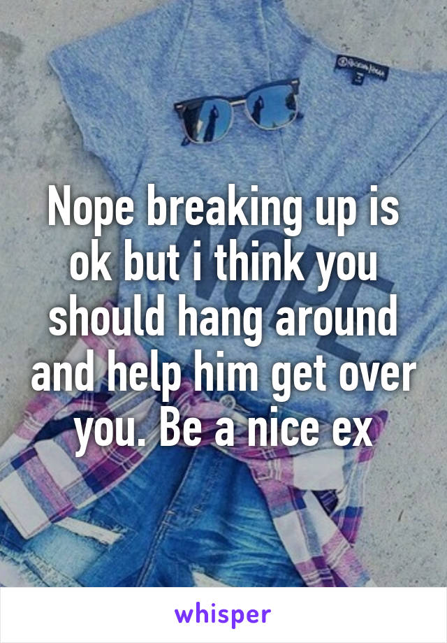 Nope breaking up is ok but i think you should hang around and help him get over you. Be a nice ex