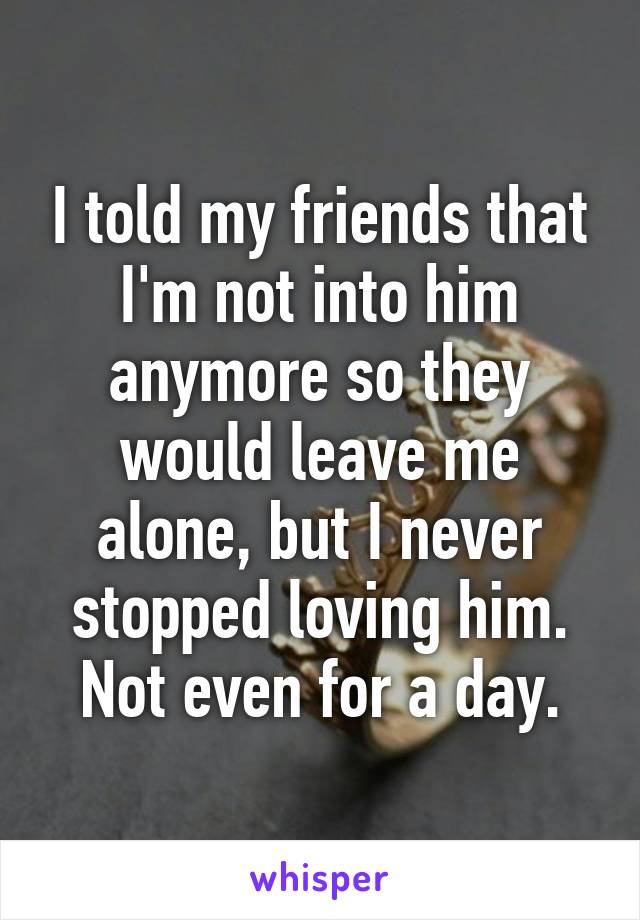 I told my friends that I'm not into him anymore so they would leave me alone, but I never stopped loving him. Not even for a day.