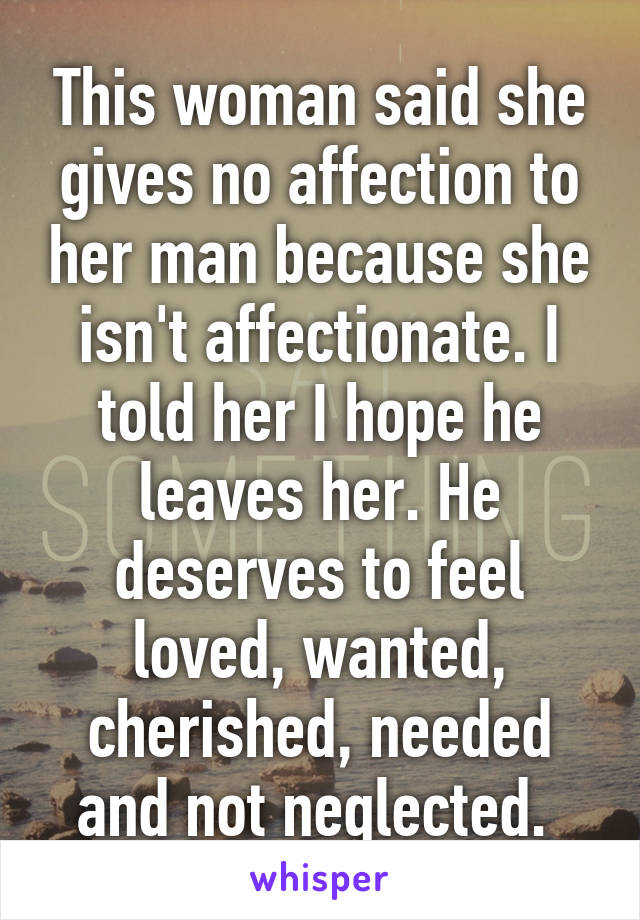 This woman said she gives no affection to her man because she isn't affectionate. I told her I hope he leaves her. He deserves to feel loved, wanted, cherished, needed and not neglected. 