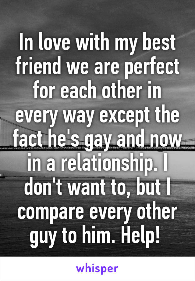 In love with my best friend we are perfect for each other in every way except the fact he's gay and now in a relationship. I don't want to, but I compare every other guy to him. Help! 