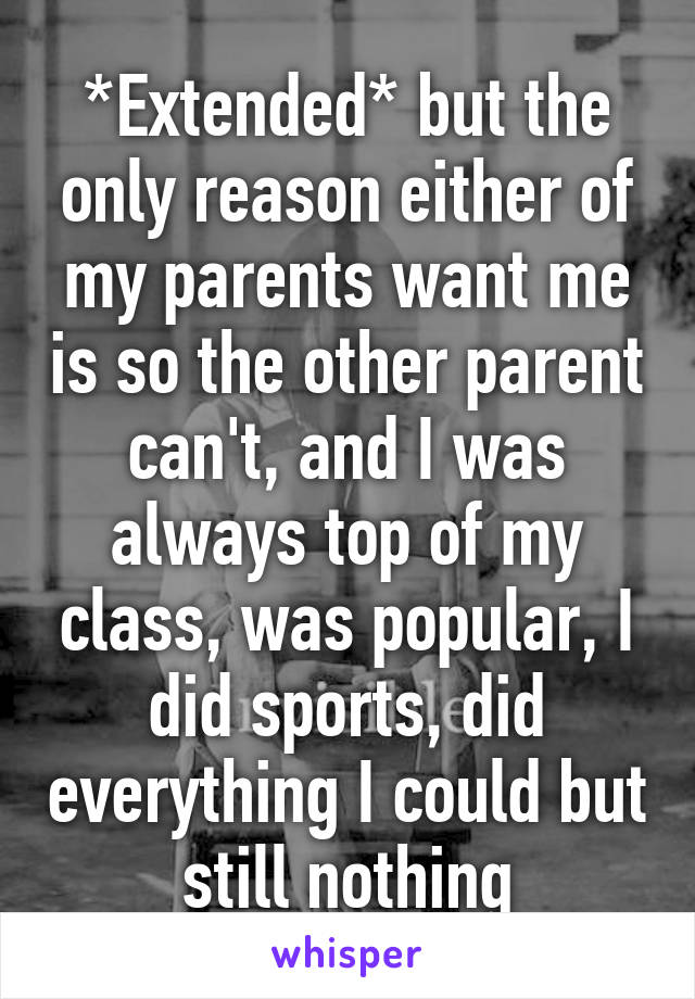 *Extended* but the only reason either of my parents want me is so the other parent can't, and I was always top of my class, was popular, I did sports, did everything I could but still nothing