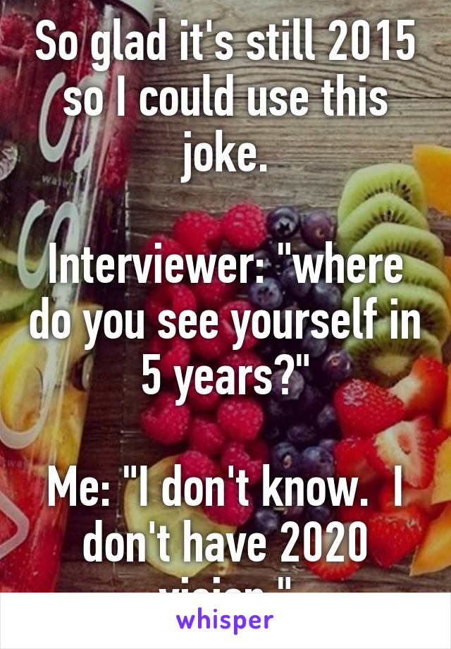 So glad it's still 2015 so I could use this joke.

Interviewer: "where do you see yourself in 5 years?"

Me: "I don't know.  I don't have 2020 vision."