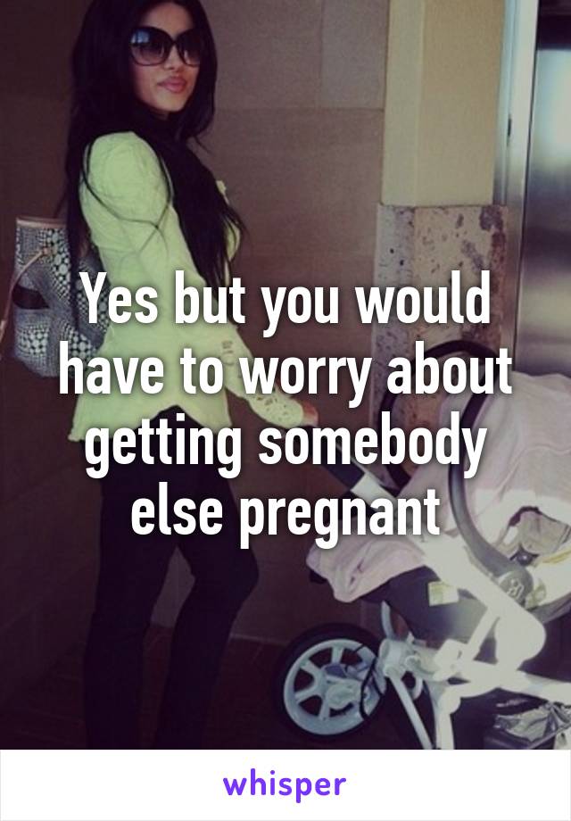 Yes but you would have to worry about getting somebody else pregnant