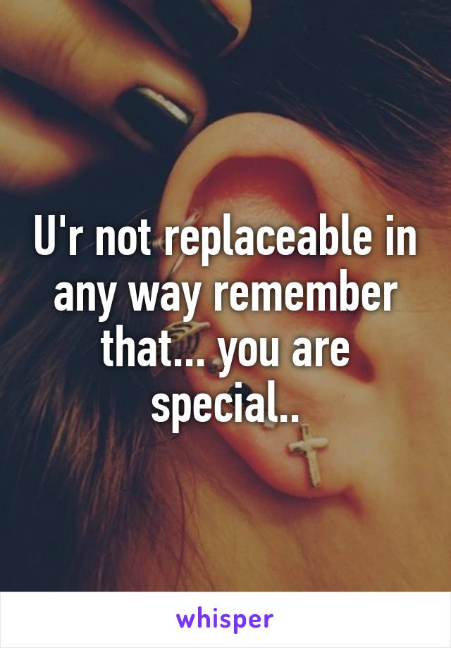 U'r not replaceable in any way remember that... you are special..