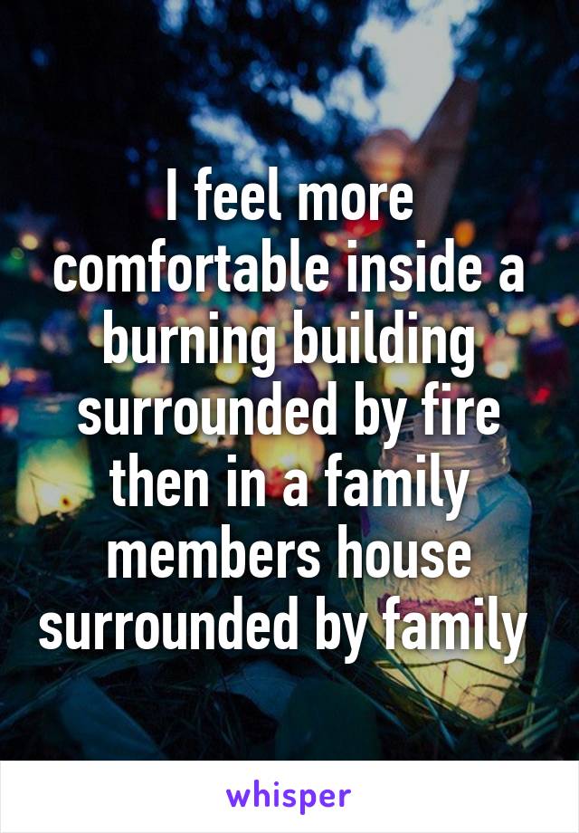 I feel more comfortable inside a burning building surrounded by fire then in a family members house surrounded by family 