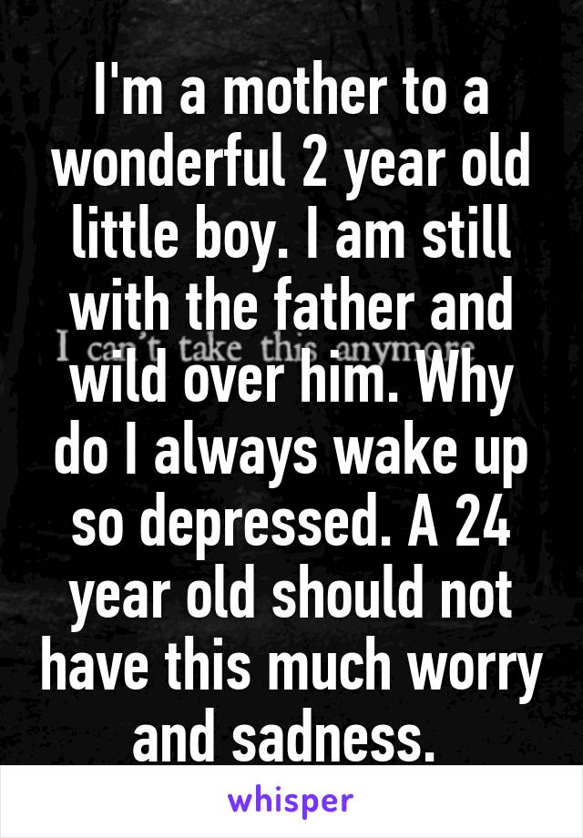 I'm a mother to a wonderful 2 year old little boy. I am still with the father and wild over him. Why do I always wake up so depressed. A 24 year old should not have this much worry and sadness. 