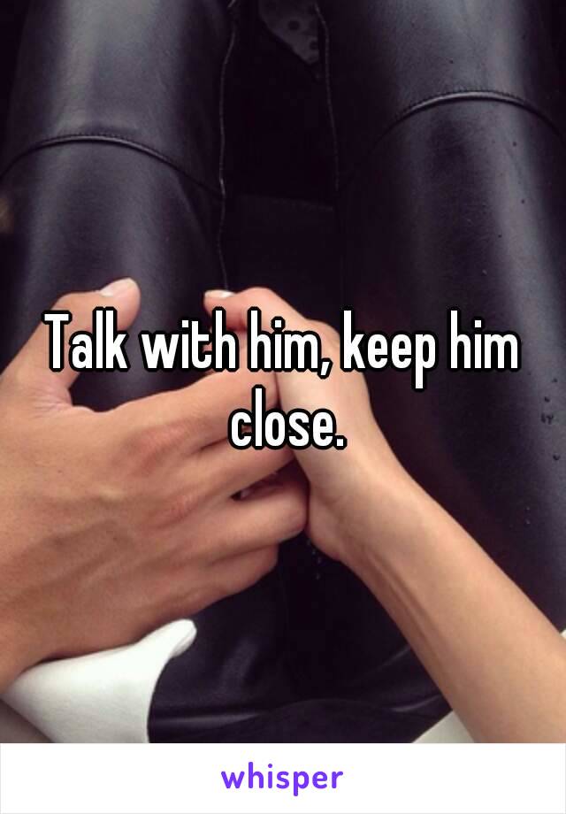 Talk with him, keep him close.