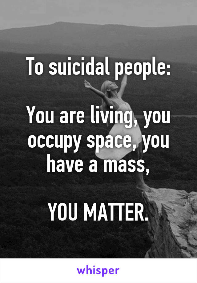 To suicidal people:

You are living, you occupy space, you have a mass,

YOU MATTER.