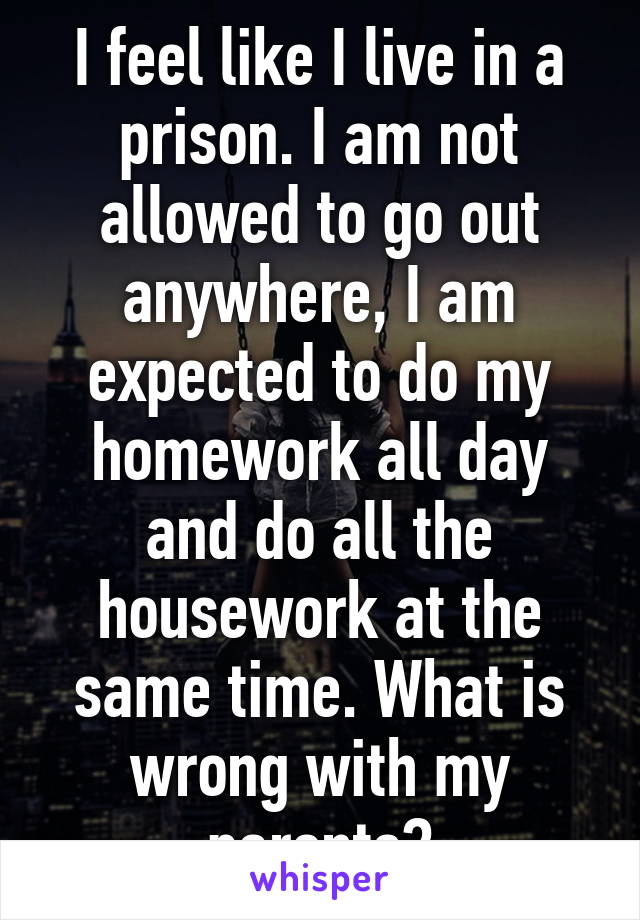 I feel like I live in a prison. I am not allowed to go out anywhere, I am expected to do my homework all day and do all the housework at the same time. What is wrong with my parents?