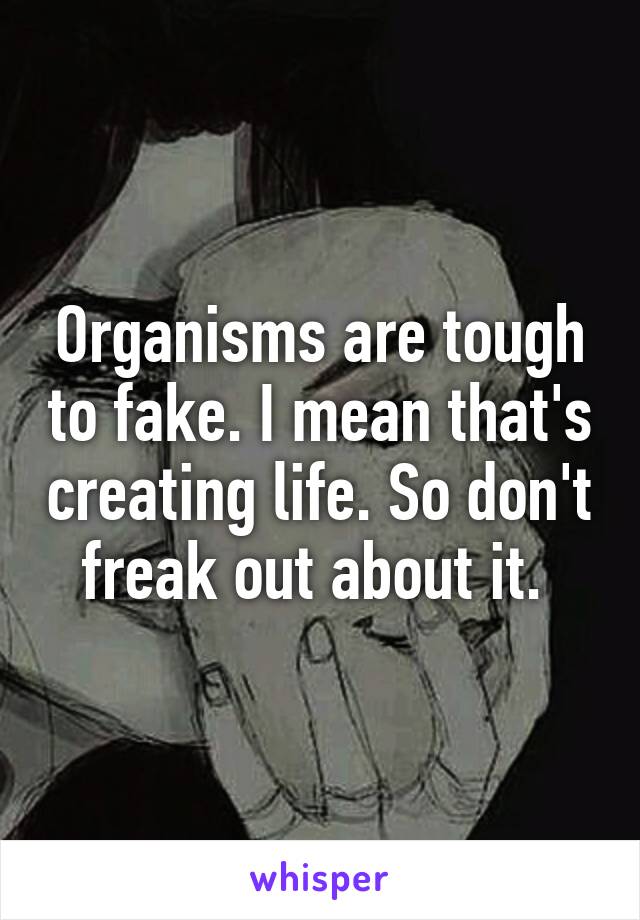 Organisms are tough to fake. I mean that's creating life. So don't freak out about it. 