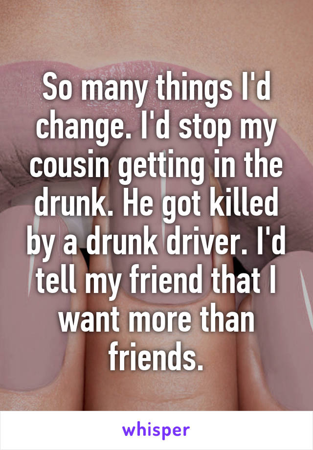 So many things I'd change. I'd stop my cousin getting in the drunk. He got killed by a drunk driver. I'd tell my friend that I want more than friends.