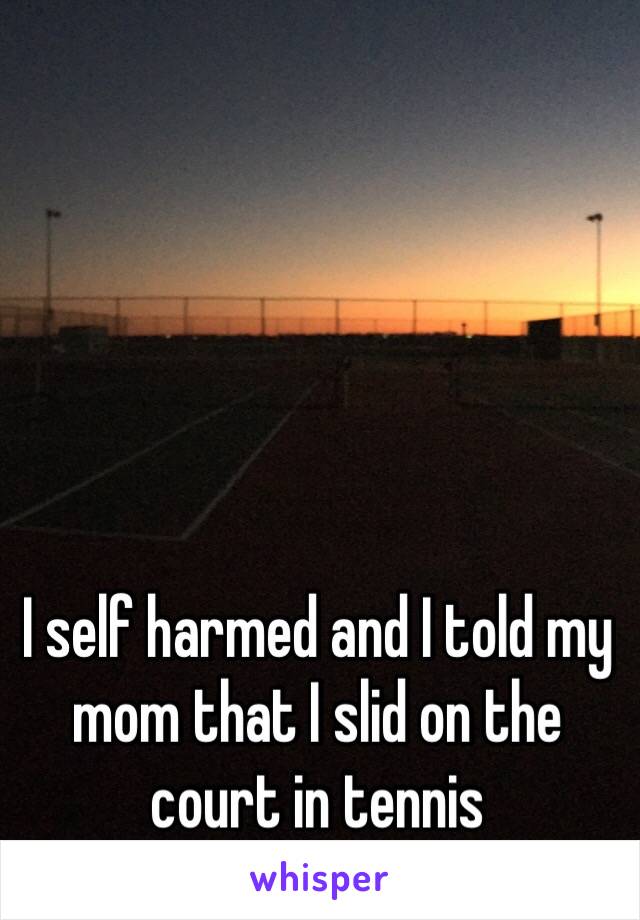 I self harmed and I told my mom that I slid on the court in tennis