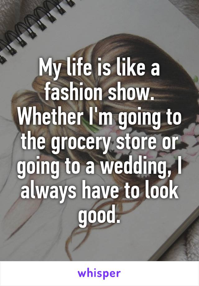 My life is like a fashion show. Whether I'm going to the grocery store or going to a wedding, I always have to look good.