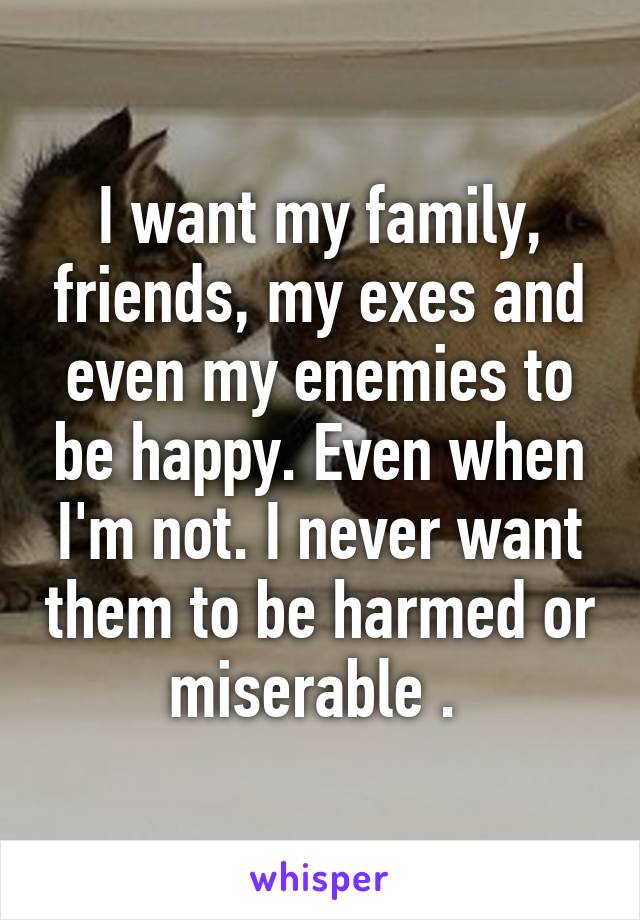 I want my family, friends, my exes and even my enemies to be happy. Even when I'm not. I never want them to be harmed or miserable . 
