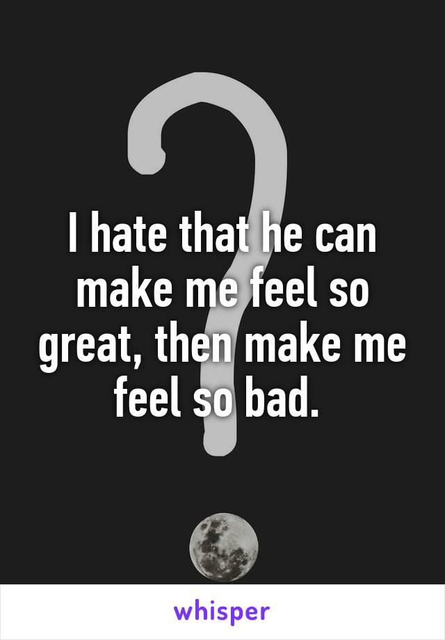 I hate that he can make me feel so great, then make me feel so bad. 