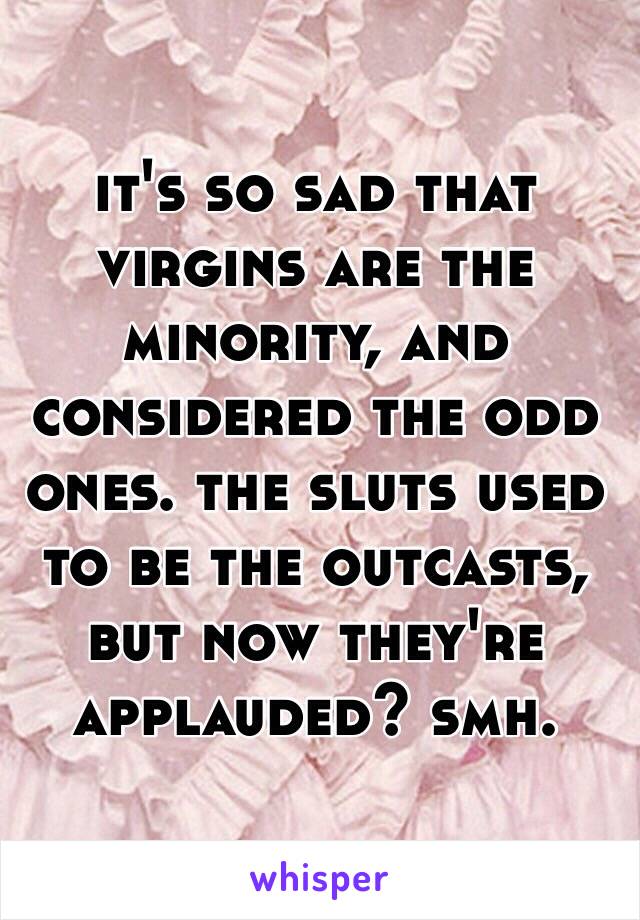 it's so sad that virgins are the minority, and considered the odd ones. the sluts used to be the outcasts, but now they're applauded? smh.