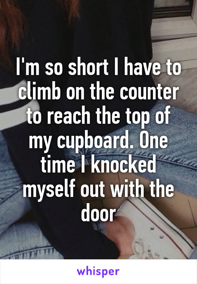 I'm so short I have to climb on the counter to reach the top of my cupboard. One time I knocked myself out with the door