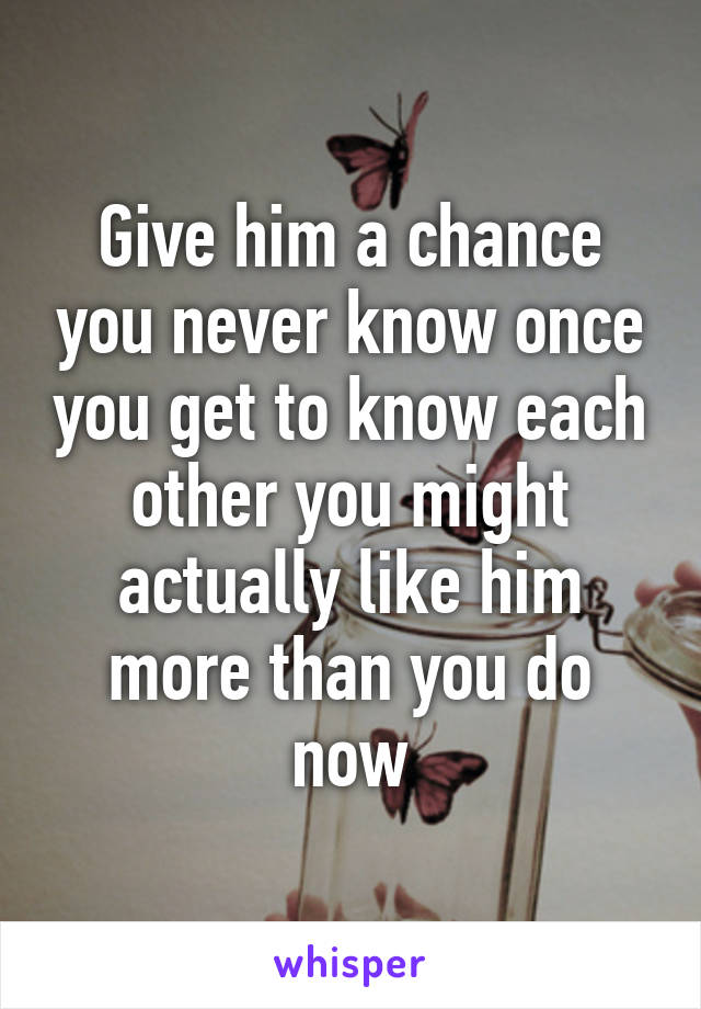 Give him a chance you never know once you get to know each other you might actually like him more than you do now